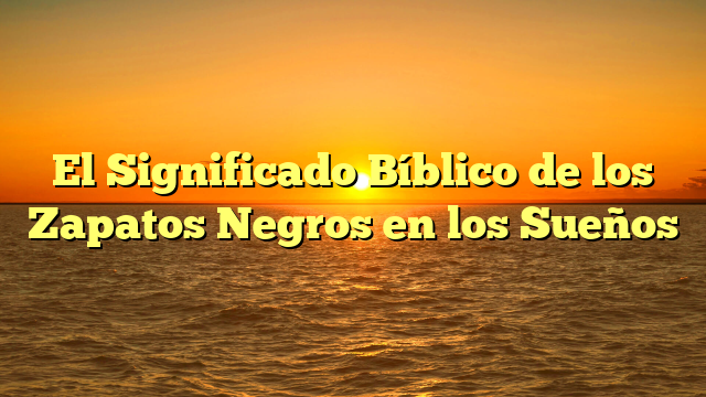 El Significado Bíblico de los Zapatos Negros en los Sueños