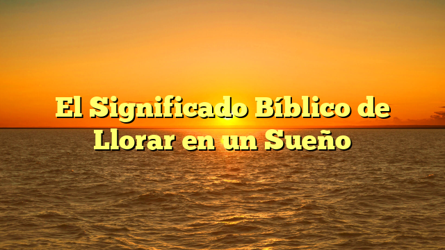 El Significado Bíblico de Llorar en un Sueño