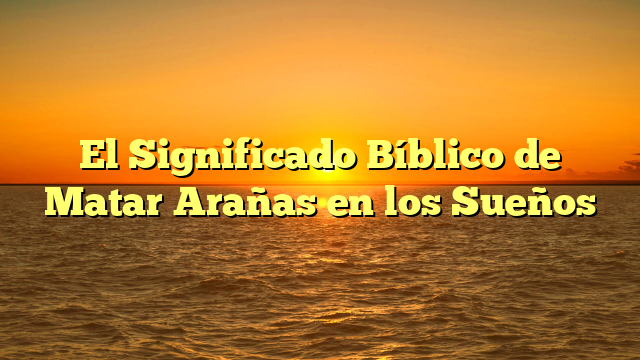 El Significado Bíblico de Matar Arañas en los Sueños