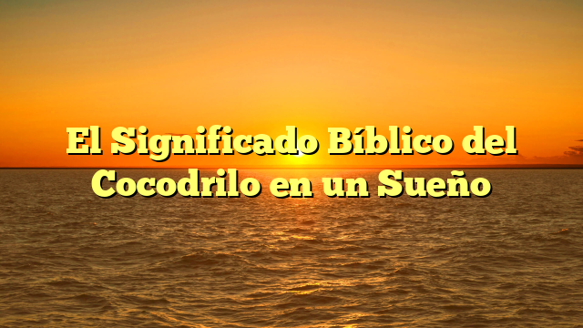 El Significado Bíblico del Cocodrilo en un Sueño