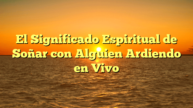 El Significado Espiritual de Soñar con Alguien Ardiendo en Vivo