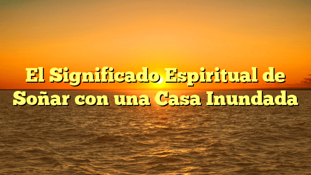 El Significado Espiritual de Soñar con una Casa Inundada