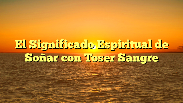 El Significado Espiritual de Soñar con Toser Sangre