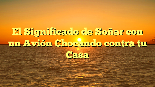 El Significado de Soñar con un Avión Chocando contra tu Casa