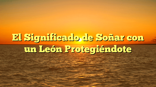 El Significado de Soñar con un León Protegiéndote