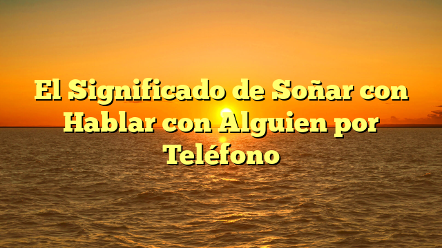 El Significado de Soñar con Hablar con Alguien por Teléfono