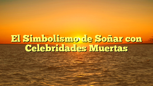 El Simbolismo de Soñar con Celebridades Muertas