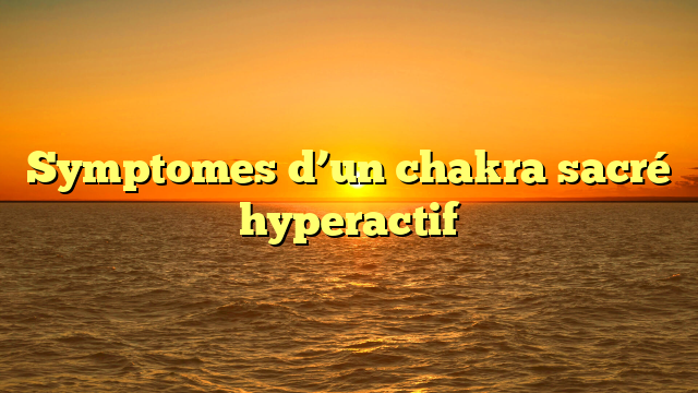 Symptomes d’un chakra sacré hyperactif