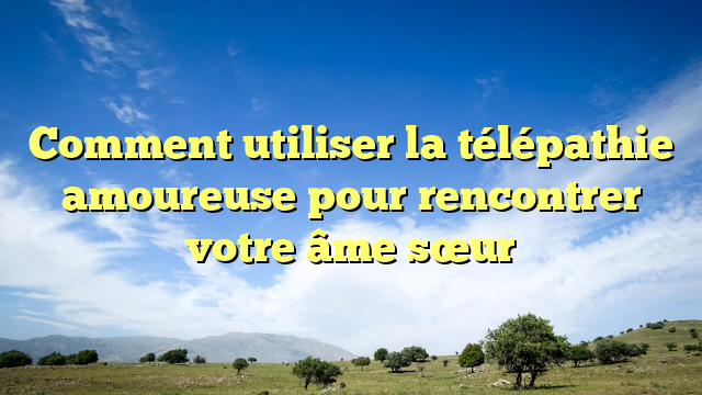 Comment utiliser la télépathie amoureuse pour rencontrer votre âme sœur