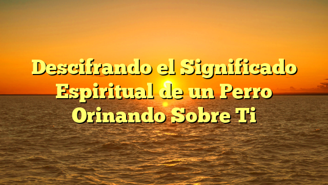 Descifrando el Significado Espiritual de un Perro Orinando Sobre Ti