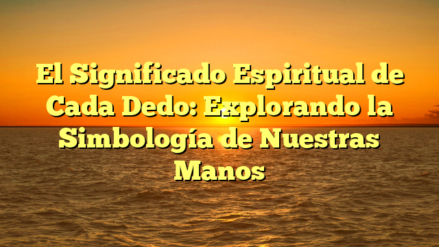 El Significado Espiritual de Cada Dedo: Explorando la Simbología de Nuestras Manos