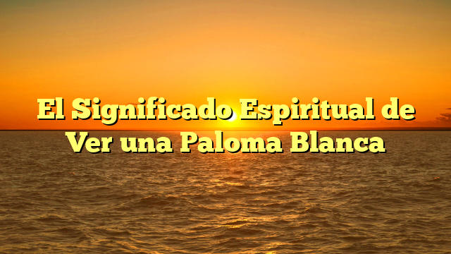 El Significado Espiritual de Ver una Paloma Blanca