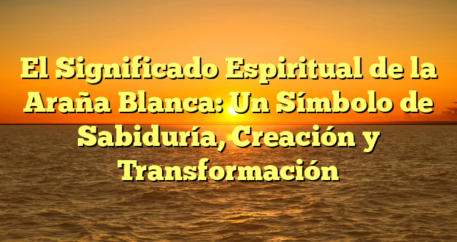 El Significado Espiritual de la Araña Blanca: Un Símbolo de Sabiduría, Creación y Transformación