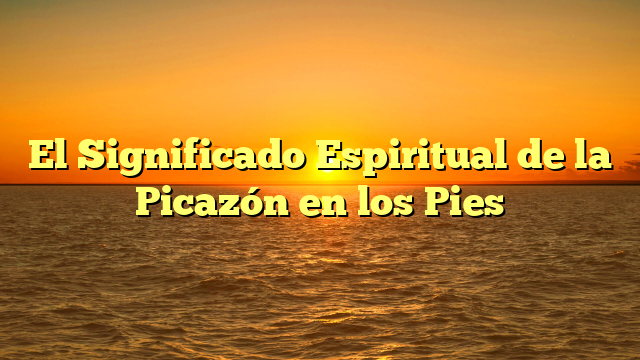 El Significado Espiritual de la Picazón en los Pies