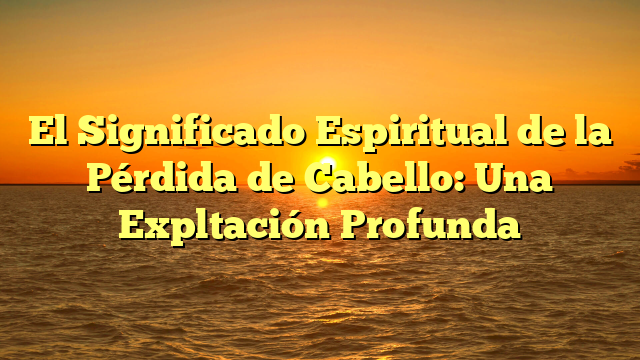 El Significado Espiritual de la Pérdida de Cabello: Una Expltación Profunda