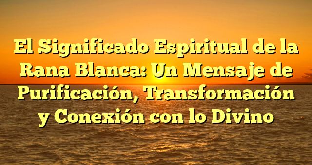 El Significado Espiritual de la Rana Blanca: Un Mensaje de Purificación, Transformación y Conexión con lo Divino