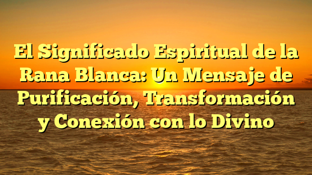 El Significado Espiritual de la Rana Blanca: Un Mensaje de Purificación, Transformación y Conexión con lo Divino