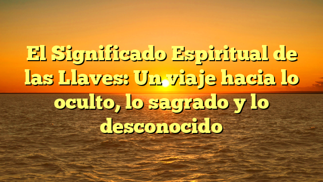 El Significado Espiritual de las Llaves: Un viaje hacia lo oculto, lo sagrado y lo desconocido