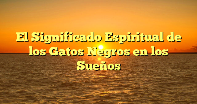 El Significado Espiritual de los Gatos Negros en los Sueños