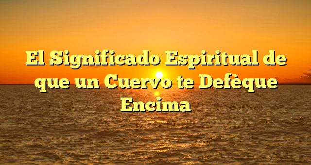 El Significado Espiritual de que un Cuervo te Defèque Encima