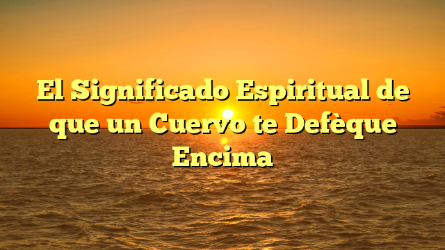 El Significado Espiritual de que un Cuervo te Defèque Encima