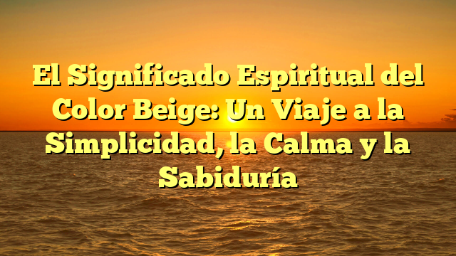 El Significado Espiritual del Color Beige: Un Viaje a la Simplicidad, la Calma y la Sabiduría