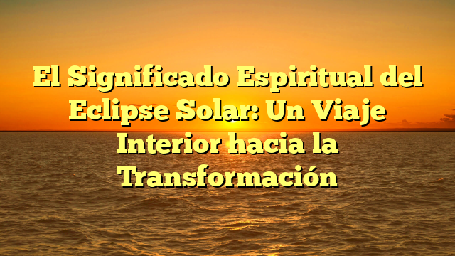 El Significado Espiritual del Eclipse Solar: Un Viaje Interior hacia la Transformación