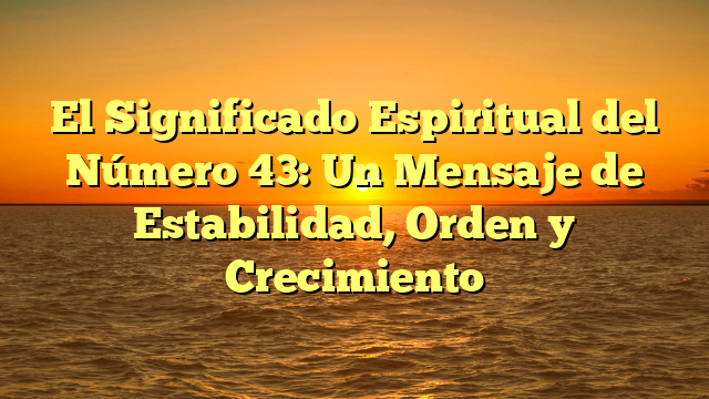 El Significado Espiritual del Número 43: Un Mensaje de Estabilidad, Orden y Crecimiento