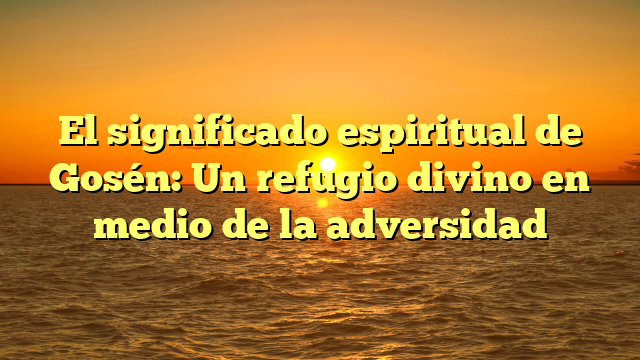 El significado espiritual de Gosén: Un refugio divino en medio de la adversidad