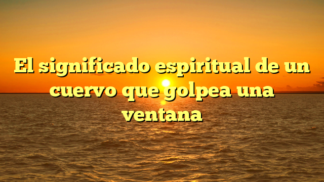 El significado espiritual de un cuervo que golpea una ventana