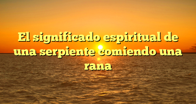 El significado espiritual de una serpiente comiendo una rana