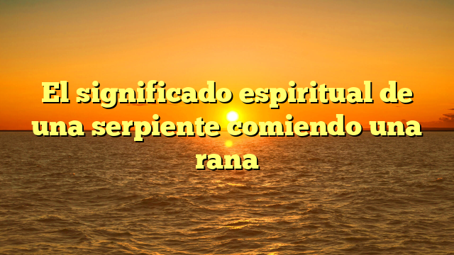 El significado espiritual de una serpiente comiendo una rana