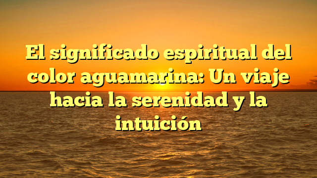 El significado espiritual del color aguamarina: Un viaje hacia la serenidad y la intuición