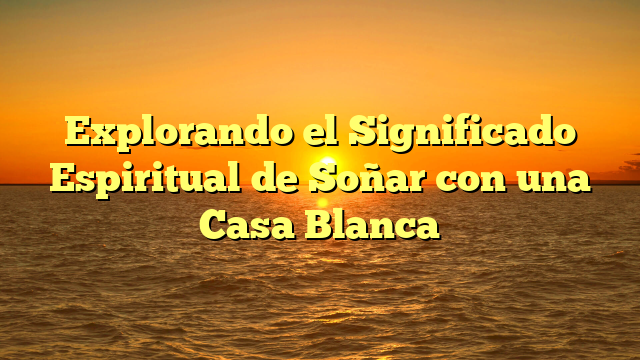 Explorando el Significado Espiritual de Soñar con una Casa Blanca