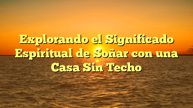 Explorando el Significado Espiritual de Soñar con una Casa Sin Techo