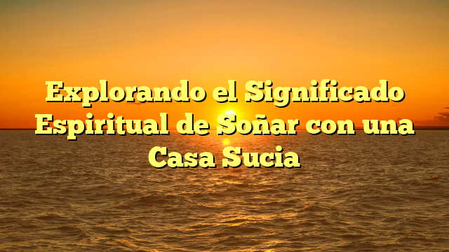 Explorando el Significado Espiritual de Soñar con una Casa Sucia