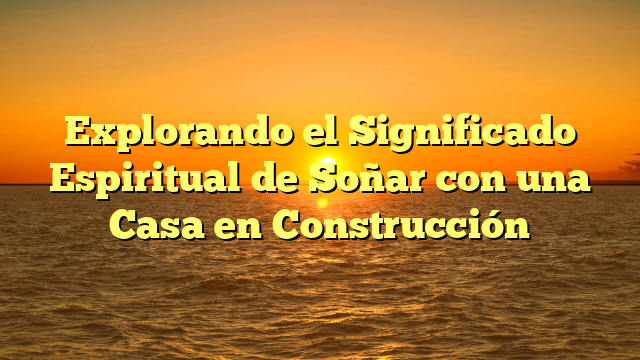 Explorando el Significado Espiritual de Soñar con una Casa en Construcción