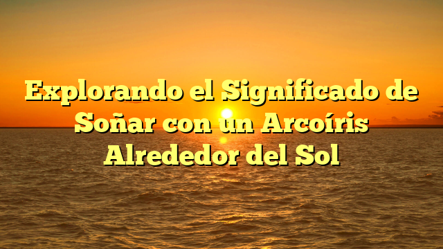 Explorando el Significado de Soñar con un Arcoíris Alrededor del Sol