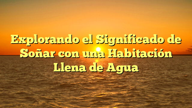 Explorando el Significado de Soñar con una Habitación Llena de Agua