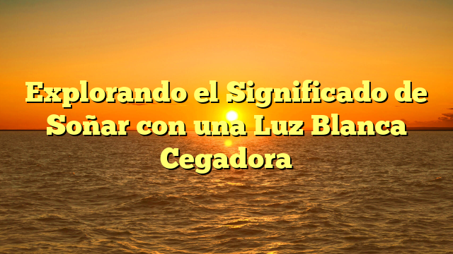 Explorando el Significado de Soñar con una Luz Blanca Cegadora