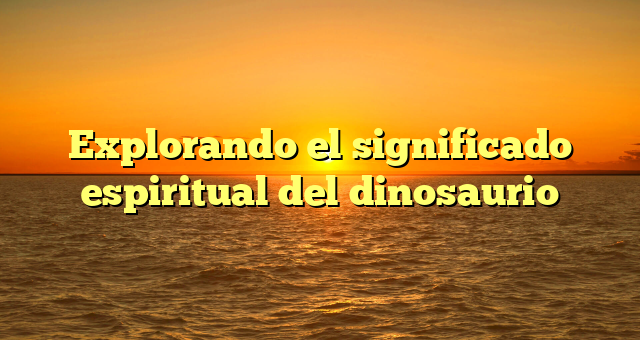 Explorando el significado espiritual del dinosaurio