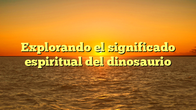 Explorando el significado espiritual del dinosaurio